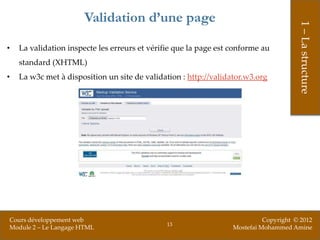 Validation d’une page




                                                                                       1 – La structure
•   La validation inspecte les erreurs et vérifie que la page est conforme au
    standard (XHTML)
•   La w3c met à disposition un site de validation : http://validator.w3.org




Cours développement web                                                     Copyright © 2012
                                               13
Module 2 – Le Langage HTML                                        Mostefai Mohammed Amine
 