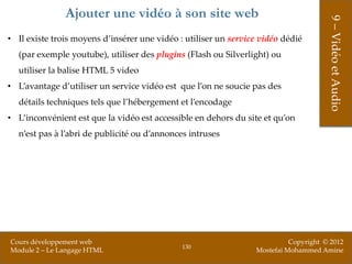 Ajouter une vidéo à son site web




                                                                                      9 – Vidéo et Audio
• Il existe trois moyens d’insérer une vidéo : utiliser un service vidéo dédié
  (par exemple youtube), utiliser des plugins (Flash ou Silverlight) ou
  utiliser la balise HTML 5 video
• L’avantage d’utiliser un service vidéo est que l’on ne soucie pas des
  détails techniques tels que l’hébergement et l’encodage
• L’inconvénient est que la vidéo est accessible en dehors du site et qu’on
  n’est pas à l’abri de publicité ou d’annonces intruses




Cours développement web                                                    Copyright © 2012
                                              130
Module 2 – Le Langage HTML                                       Mostefai Mohammed Amine
 