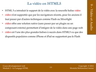 La vidéo en HTML5




                                                                                     9 – Vidéo et Audio
• HTML 5 a introduit le support de la vidéo avec la nouvelle balise video
• video n’est supportée que par les navigateurs récents, pour les anciens il
  faut passer par d’autres techniques comme Flash ou Silverlight
• video offre une solution native (sans passer par un plugin ou un
  composant externe) permettant d’intégrer de la vidéo dans une page web
• video est l’une des plus grandes balises à succès dans HTML5 vu que des
  dispostifs populaires comme iPhone et iPad ne supportent pas le Flash




Cours développement web                                                   Copyright © 2012
                                             131
Module 2 – Le Langage HTML                                      Mostefai Mohammed Amine
 