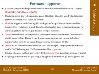 Formats supportés




                                                                                                         9 – Vidéo et Audio
•     La balise video supporte plusieurs formats dans trois tiennent le devant de la scène :
      H.264/MP4, OGG/Theora et WebM
•     Quand on inclut une vidéo dans une page, il faut faire attention aux droits du format
      (gratuit ou non) et aussi à ceux du contenu
•     H.264 est supporté par le Moving Picture Experts Group. C'est un format non-libre
      (soumis à brevets) et non-gratuit. Toutefois, il est gratuit dans certaines utilisations (la
      diffusion gratuite de vidéos par des sites Web par exemple).
•     Theora est un format de compression vidéo open-source, sans brevets. Ceci donne le
      droit à tous d'utiliser Theora (à des fins non commerciales tout comme à des fins
      commerciales) sans devoir payer de redevance au consortium MPEG.
•     WebM est un format multimédia ouvert qui a été lancé par Google (après rachat de la
      société On2 Technologies). L'utilisation est en libre et gratuite.
•     Il existe plusieurs outils de conversion dont Miro converter qui est open source et gratuit
•     Le plus grand problème est que chaque navigateur à des formats qu’il ne supporte pas




    Cours développement web                                                                   Copyright © 2012
                                                            132
    Module 2 – Le Langage HTML                                                      Mostefai Mohammed Amine
 