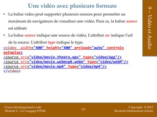 Une vidéo avec plusieurs formats




                                                                                      9 – Vidéo et Audio
• La balise video peut supporter plusieurs sources pour permettre au
  maximum de navigateurs de visualiser une vidéo. Pour ce, la balise source
  est utilisée
• La balise source indique une source de vidéo, L’attribut src indique l’url
  de la source. L’attribut type indique le type.
<video width="400" height="400" preload="auto" controls
autoplay>
<source src="video/movie.theora.ogv" type="video/ogg"/>
<source src="video/movie.webmvp8.webm" type="video/webM"/>
<source src="video/movie.mp4" type="video/mp4"/>
</video>




Cours développement web                                                    Copyright © 2012
                                             135
Module 2 – Le Langage HTML                                       Mostefai Mohammed Amine
 