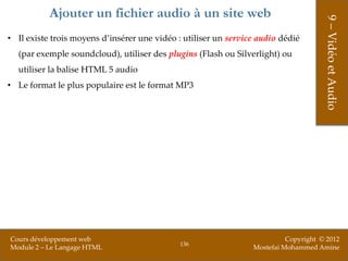 Ajouter un fichier audio à un site web




                                                                                      9 – Vidéo et Audio
• Il existe trois moyens d’insérer une vidéo : utiliser un service audio dédié
  (par exemple soundcloud), utiliser des plugins (Flash ou Silverlight) ou
  utiliser la balise HTML 5 audio
• Le format le plus populaire est le format MP3




Cours développement web                                                    Copyright © 2012
                                              136
Module 2 – Le Langage HTML                                       Mostefai Mohammed Amine
 
