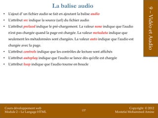 La balise audio




                                                                                                    9 – Vidéo et Audio
•     L’ajout d’ un fichier audio se fait en ajoutant la balise audio
•     L’attribut src indique la source (url) du fichier audio
•     L’attribut prelaod indique le pré-chargement. La valeur none indique que l’audio
      n’est pas chargée quand la page est chargée. La valeur metadata indique que
      seulement les métadonnées sont chargées. La valeur auto indique que l’audio est
      chargée avec la page.
•     L’attribut controls indique que les contrôles de lecture sont affichés
•     L’attribut autoplay indique que l’audio se lance dès qu’elle est chargée
•     L’attribut loop indique que l’audio tourne en boucle




    Cours développement web                                                              Copyright © 2012
                                                        137
    Module 2 – Le Langage HTML                                                 Mostefai Mohammed Amine
 