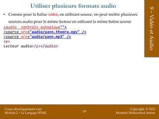 Utiliser plusieurs formats audio




                                                                                   9 – Vidéo et Audio
• Comme pour la balise video, en utilisant source, on peut mettre plusieurs
  sources audio pour le même lecteur en utilisant la même balise source
<audio controls autoplay="">
<source src="audio/yann.theora.ogv" />
<source src="audio/yann.mp3" />
<p>
Lecteur audio</p></audio>




Cours développement web                                                 Copyright © 2012
                                            139
Module 2 – Le Langage HTML                                    Mostefai Mohammed Amine
 