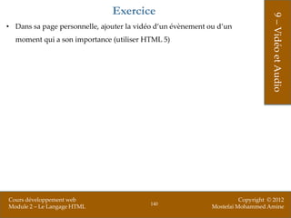 Exercice




                                                                                  9 – Vidéo et Audio
• Dans sa page personnelle, ajouter la vidéo d’un évènement ou d’un
  moment qui a son importance (utiliser HTML 5)




Cours développement web                                                Copyright © 2012
                                          140
Module 2 – Le Langage HTML                                   Mostefai Mohammed Amine
 
