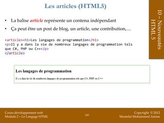 Les articles (HTML5)




                                                                            10 – Nouveautés
• La balise article représente un contenu indépendant




                                                                                HTML 5
• Ça peut être un post de blog, un article, une contribution,…

<article><h1>Les langages de programmation</h1>
<p>Il y a dans la vie de nombreux langages de programmation tels
que C#, PHP ou C++</p>
</article>




Cours développement web                                            Copyright © 2012
                                        143
Module 2 – Le Langage HTML                               Mostefai Mohammed Amine
 