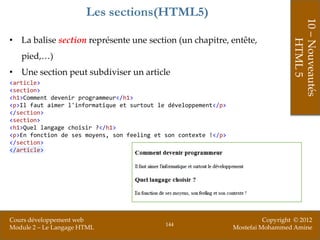 Les sections(HTML5)




                                                                                     10 – Nouveautés
• La balise section représente une section (un chapitre, entête,




                                                                                         HTML 5
   pied,…)
• Une section peut subdiviser un article
<article>
<section>
<h1>Comment devenir programmeur</h1>
<p>Il faut aimer l'informatique et surtout le développement</p>
</section>
<section>
<h1>Quel langage choisir ?</h1>
<p>En fonction de ses moyens, son feeling et son contexte !</p>
</section>
</article>




Cours développement web                                                     Copyright © 2012
                                             144
Module 2 – Le Langage HTML                                        Mostefai Mohammed Amine
 