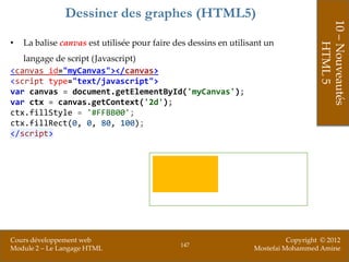 Dessiner des graphes (HTML5)




                                                                                     10 – Nouveautés
•   La balise canvas est utilisée pour faire des dessins en utilisant un




                                                                                         HTML 5
   langage de script (Javascript)
<canvas id="myCanvas"></canvas>
<script type="text/javascript">
var canvas = document.getElementById('myCanvas');
var ctx = canvas.getContext('2d');
ctx.fillStyle = '#FFBB00';
ctx.fillRect(0, 0, 80, 100);
</script>




Cours développement web                                                     Copyright © 2012
                                              147
Module 2 – Le Langage HTML                                        Mostefai Mohammed Amine
 