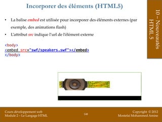 Incorporer des éléments (HTML5)




                                                                                   10 – Nouveautés
•   La balise embed est utilisée pour incorporer des éléments externes (par




                                                                                       HTML 5
    exemple, des animations flash)
•   L’attribut src indique l’url de l’élément externe

<body>
<embed src="swf/speakers.swf"></embed>
</body>




Cours développement web                                                   Copyright © 2012
                                               148
Module 2 – Le Langage HTML                                      Mostefai Mohammed Amine
 