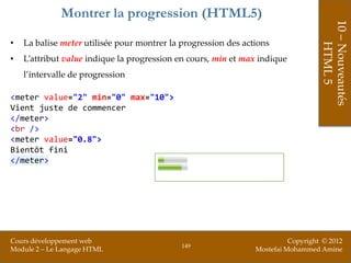 Montrer la progression (HTML5)




                                                                                   10 – Nouveautés
•   La balise meter utilisée pour montrer la progression des actions




                                                                                       HTML 5
•   L’attribut value indique la progression en cours, min et max indique
    l’intervalle de progression

<meter value="2" min="0" max="10">
Vient juste de commencer
</meter>
<br />
<meter value="0.8">
Bientôt fini
</meter>




Cours développement web                                                   Copyright © 2012
                                             149
Module 2 – Le Langage HTML                                      Mostefai Mohammed Amine
 