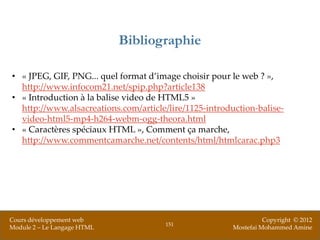 Bibliographie

• « JPEG, GIF, PNG... quel format d’image choisir pour le web ? »,
  http://www.infocom21.net/spip.php?article138
• « Introduction à la balise video de HTML5 »
  http://www.alsacreations.com/article/lire/1125-introduction-balise-
  video-html5-mp4-h264-webm-ogg-theora.html
• « Caractères spéciaux HTML », Comment ça marche,
  http://www.commentcamarche.net/contents/html/htmlcarac.php3




Cours développement web                                           Copyright © 2012
                                      151
Module 2 – Le Langage HTML                              Mostefai Mohammed Amine
 