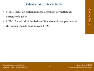 Balises orientées texte




                                                                           2 – Le Texte
• HTML inclut un certain nombre de balises permettant de
   structurer le texte
• HTML 5 a introduit des balises dites sémantiques permettant
   de donner plus de sens au code HTML




Cours développement web                                         Copyright © 2012
                                      17
Module 2 – Le Langage HTML                            Mostefai Mohammed Amine
 