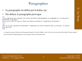 Paragraphes




                                                                                                        2 – Le Texte
• Le paragraphe est défini par la balise <p>
• Par défaut, le paragraphe provoque
<p>
Je ne comprenais pas pourquoi cent mille personnes téléchargeaient le programme et j'ai décidé de
déchiffrer ce mystère.
Ça m'a pris trois ans pour en faire une théorie unifiée de l'expérience utilisateur".
</p>
<p>
Sans qu'il soit possible de déterminer l'importance de cette recherche dans sa fortune, il réussit
plus que bien
</p>




Cours développement web                                                                      Copyright © 2012
                                                           18
Module 2 – Le Langage HTML                                                         Mostefai Mohammed Amine
 