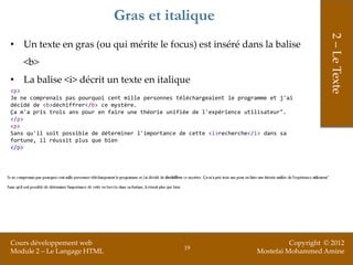 Gras et italique




                                                                                                2 – Le Texte
• Un texte en gras (ou qui mérite le focus) est inséré dans la balise
    <b>
• La balise <i> décrit un texte en italique
<p>
Je ne comprenais pas pourquoi cent mille personnes téléchargeaient le programme et j'ai
décidé de <b>déchiffrer</b> ce mystère.
Ça m'a pris trois ans pour en faire une théorie unifiée de l'expérience utilisateur".
</p>
<p>
Sans qu'il soit possible de déterminer l'importance de cette <i>recherche</i> dans sa
fortune, il réussit plus que bien
</p>




Cours développement web                                                              Copyright © 2012
                                                     19
Module 2 – Le Langage HTML                                                 Mostefai Mohammed Amine
 