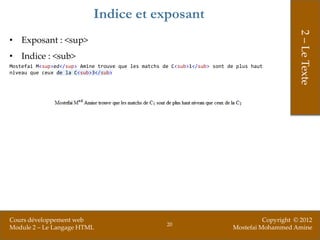 Indice et exposant




                                                                                                2 – Le Texte
• Exposant : <sup>
• Indice : <sub>
Mostefai M<sup>ed</sup> Amine trouve que les matchs de C<sub>1</sub> sont de plus haut
niveau que ceux de la C<sub>3</sub>




Cours développement web                                                              Copyright © 2012
                                                     20
Module 2 – Le Langage HTML                                                 Mostefai Mohammed Amine
 