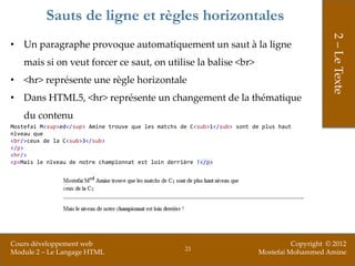 Sauts de ligne et règles horizontales




                                                                                                2 – Le Texte
• Un paragraphe provoque automatiquement un saut à la ligne
    mais si on veut forcer ce saut, on utilise la balise <br>
• <hr> représente une règle horizontale
• Dans HTML5, <hr> représente un changement de la thématique
    du contenu
Mostefai M<sup>ed</sup> Amine trouve que les matchs de C<sub>1</sub> sont de plus haut
niveau que
<br/>ceux de la C<sub>3</sub>
</p>
<hr/>
<p>Mais le niveau de notre championnat est loin derrière !</p>




Cours développement web                                                              Copyright © 2012
                                                     21
Module 2 – Le Langage HTML                                                 Mostefai Mohammed Amine
 