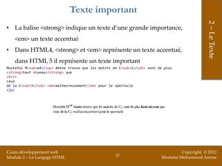 Texte important




                                                                                                2 – Le Texte
• La balise <strong> indique un texte d’une grande importance,
    <em> un texte accentué
• Dans HTML4, <strong> et <em> représente un texte accentué,
    dans HTML 5 il représente un texte important
Mostefai M<sup>ed</sup> Amine trouve que les matchs de C<sub>1</sub> sont de plus
<strong>haut niveau</strong> que
<br/>
ceux
de la C<sub>3</sub> <em>malheureusement</em> pour le spectacle
</p>




Cours développement web                                                              Copyright © 2012
                                                     22
Module 2 – Le Langage HTML                                                 Mostefai Mohammed Amine
 