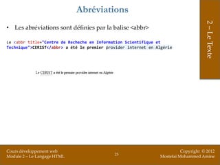 Abréviations




                                                                                     2 – Le Texte
• Les abréviations sont définies par la balise <abbr>

Le <abbr title="Centre de Recheche en Information Scientifique et
Technique">CERIST</abbr> a été le premier provider internet en Algérie




Cours développement web                                                   Copyright © 2012
                                             25
Module 2 – Le Langage HTML                                      Mostefai Mohammed Amine
 