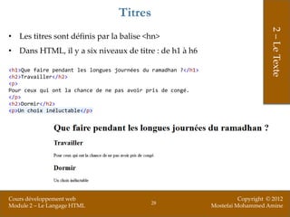 Titres




                                                                                     2 – Le Texte
• Les titres sont définis par la balise <hn>
• Dans HTML, il y a six niveaux de titre : de h1 à h6

<h1>Que faire pendant les longues journées du ramadhan ?</h1>
<h2>Travailler</h2>
<p>
Pour ceux qui ont la chance de ne pas avoir pris de congé.
</p>
<h2>Dormir</h2>
<p>Un choix inéluctable</p>




Cours développement web                                                   Copyright © 2012
                                             28
Module 2 – Le Langage HTML                                      Mostefai Mohammed Amine
 