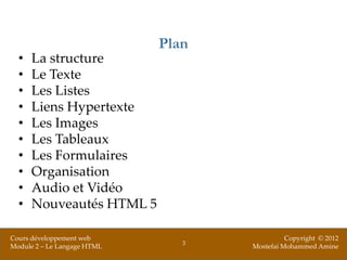 Plan
  •   La structure
  •   Le Texte
  •   Les Listes
  •   Liens Hypertexte
  •   Les Images
  •   Les Tableaux
  •   Les Formulaires
  •   Organisation
  •   Audio et Vidéo
  •   Nouveautés HTML 5

Cours développement web                       Copyright © 2012
                                3
Module 2 – Le Langage HTML          Mostefai Mohammed Amine
 