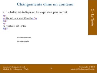Changements dans un contenu




                                                                               2 – Le Texte
• La balise <s> indique un texte qui n’est plus correct
<p>
<s>Ma voiture est blanche</s>
</p>
<p>
Ma voiture est grise
</p>




Cours développement web                                             Copyright © 2012
                                        30
Module 2 – Le Langage HTML                                Mostefai Mohammed Amine
 