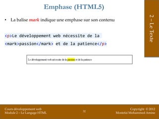 Emphase (HTML5)




                                                                            2 – Le Texte
• La balise mark indique une emphase sur son contenu


<p>Le développement web nécessite de la
<mark>passion</mark> et de la patience</p>




Cours développement web                                          Copyright © 2012
                                    32
Module 2 – Le Langage HTML                             Mostefai Mohammed Amine
 
