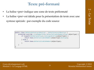 Texte pré-formaté




                                                                              2 – Le Texte
• La balise <pre> indique une zone de texte préformaté
• La balise <pre> est idéale pour la présentation de texte avec une
   syntaxe spéciale : par exemple du code source




Cours développement web                                            Copyright © 2012
                                        33
Module 2 – Le Langage HTML                               Mostefai Mohammed Amine
 