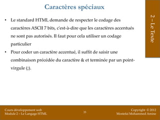 Caractères spéciaux




                                                                                2 – Le Texte
• Le standard HTML demande de respecter le codage des
   caractères ASCII 7 bits, c'est-à-dire que les caractères accentués
   ne sont pas autorisés. Il faut pour cela utiliser un codage
   particulier
• Pour coder un caractère accentué, il suffit de saisir une
   combinaison précédée du caractère & et terminée par un point-
   virgule (;).




Cours développement web                                              Copyright © 2012
                                         35
Module 2 – Le Langage HTML                                 Mostefai Mohammed Amine
 