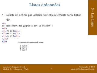 Listes ordonnées




                                                                                  3 – Les Listes
• La liste est définie par la balise <ol> et les éléments par la balise
   <li>
<p>
Le classement des gagnants est le suivant :
<ol>
<li>Mr X X</li>
<li>Mr Y Y</li>
<li>Mr Z Z</li>
</ol>
</p>




Cours développement web                                                Copyright © 2012
                                           41
Module 2 – Le Langage HTML                                   Mostefai Mohammed Amine
 