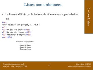 Listes non ordonnées




                                                                                  3 – Les Listes
• La liste est définie par la balise <ul> et les éléments par la balise
   <li>
<<p>
Pour réussir son projet, il faut :
<ul>
<li>Un peu de chance</li>
<li>Un peu de courage</li>
<li>Beaucoup d'argent</li>
</ul></p>




Cours développement web                                                Copyright © 2012
                                           42
Module 2 – Le Langage HTML                                   Mostefai Mohammed Amine
 