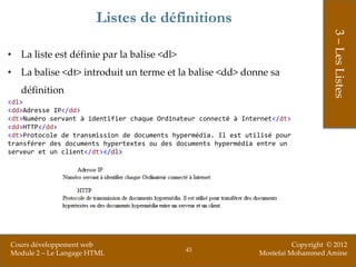 Listes de définitions




                                                                                      3 – Les Listes
• La liste est définie par la balise <dl>
• La balise <dt> introduit un terme et la balise <dd> donne sa
   définition
<dl>
<dd>Adresse IP</dd>
<dt>Numéro servant à identifier chaque Ordinateur connecté à Internet</dt>
<dd>HTTP</dd>
<dt>Protocole de transmission de documents hypermédia. Il est utilisé pour
transférer des documents hypertextes ou des documents hypermédia entre un
serveur et un client</dt></dl>




Cours développement web                                                    Copyright © 2012
                                              43
Module 2 – Le Langage HTML                                       Mostefai Mohammed Amine
 