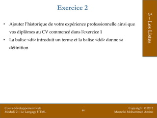 Exercice 2




                                                                              3 – Les Listes
• Ajouter l’historique de votre expérience professionnelle ainsi que
   vos diplômes au CV commencé dans l’exercice 1
• La balise <dt> introduit un terme et la balise <dd> donne sa
   définition




Cours développement web                                            Copyright © 2012
                                        44
Module 2 – Le Langage HTML                               Mostefai Mohammed Amine
 