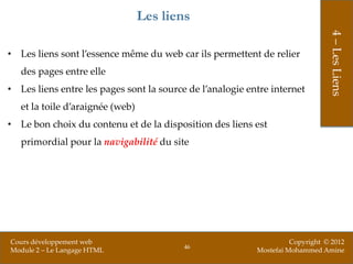 Les liens




                                                                                4 – Les Liens
• Les liens sont l’essence même du web car ils permettent de relier
   des pages entre elle
• Les liens entre les pages sont la source de l’analogie entre internet
   et la toile d’araignée (web)
• Le bon choix du contenu et de la disposition des liens est
   primordial pour la navigabilité du site




Cours développement web                                              Copyright © 2012
                                          46
Module 2 – Le Langage HTML                                 Mostefai Mohammed Amine
 