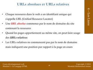 URLs absolues et URLs relatives




                                                                            4 – Les Liens
• Chaque ressource dans le web a un identifiant unique qui
  s’appelle URL (Unified Resource Locator)
• Une URL absolue commence par le nom de domaine du site
  contenant la ressource
• Quand les pages appartiennent au même site, on peut faire usage
  des URLs relatives
• Les URLs relatives ne commencent pas par le nom de domaine
  mais indiquent une position par rapport à la page en cours




Cours développement web                                          Copyright © 2012
                                       48
Module 2 – Le Langage HTML                             Mostefai Mohammed Amine
 