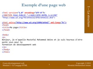 Exemple d’une page web




                                                                                 1 – La structure
<?xml version="1.0" encoding="UTF-8"?>
<!DOCTYPE html PUBLIC "-//W3C//DTD XHTML 1.1//EN"
"http://www.w3.org/TR/xhtml11/DTD/xhtml11.dtd">

<html xmlns="http://www.w3.org/1999/xhtml" xml:lang="fr">
<head>
<title>Ma page</title>
</head>

<body>
<p>
Bonjour, je m'appelle Mostefai Mohammed Amine et je suis heureux d'etre
parmi vous pour la
formation de développement web
</p>
</body>
</html>




Cours développement web                                               Copyright © 2012
                                         5
Module 2 – Le Langage HTML                                  Mostefai Mohammed Amine
 
