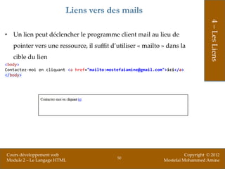 Liens vers des mails




                                                                                      4 – Les Liens
• Un lien peut déclencher le programme client mail au lieu de
   pointer vers une ressource, il suffit d’utiliser « mailto » dans la
   cible du lien
<body>
Contactez-moi en cliquant <a href="mailto:mostefaiamine@gmail.com">ici</a>
</body>




Cours développement web                                                    Copyright © 2012
                                              50
Module 2 – Le Langage HTML                                       Mostefai Mohammed Amine
 