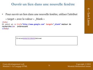 Ouvrir un lien dans une nouvelle fenêtre




                                                                                      4 – Les Liens
• Pour ouvrir un lien dans une nouvelle fenêtre, utiliser l’attribut
   « target » avec la valeur « _blank »
<body>
Et voici un <a href="http://www.google.com" target="_blank">moteur de
recherche</a> intéressant
</body>




Cours développement web                                                    Copyright © 2012
                                              51
Module 2 – Le Langage HTML                                       Mostefai Mohammed Amine
 