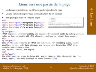 Liens vers une partie de la page




                                                                                           4 – Les Liens
•     Un lien peut pointer sur un élément particulier dans la page
•     Un clic sur son lien provoque la visualisation de cet élément
•     Très pratique pour les longues pages
<ol>
<li><a href="#par1">Paragraphe 1</a></li>
<li><a href="#par2">Paragraphe 2</a></li>
<li><a href="#par3">Paragraphe 3</a></li>
</ol>
<p id="par1">
HTML5 improves interoperability and reduces development costs by making precise
rules on how to handle all HTML elements, and how to recover from errors.
</p>
<p id="par2">
Some of the new features in HTML5 are functions for embedding audio, video,
graphics, client-side data storage, and interactive documents. HTML5 also
contains new elements like
nav, header, footer, and figure.
</p>
<p id="par3">
The HTML5 working group includes AOL, Apple, Google, IBM, Microsoft, Mozilla,
Nokia, Opera, and many hundreds of other vendors.</p>


    Cours développement web                                                     Copyright © 2012
                                                     52
    Module 2 – Le Langage HTML                                        Mostefai Mohammed Amine
 
