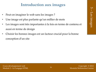 Introduction aux images




                                                                              5 – Les images
• Peut-on imaginer le web sans les images ?
• Une image est plus parlante qu’un millier de mots
• Les images sont très importantes à la fois en terme de contenu et
   aussi en terme de design
• Choisir les bonnes images est un facteur crucial pour la bonne
   conception d’un site




Cours développement web                                            Copyright © 2012
                                        56
Module 2 – Le Langage HTML                               Mostefai Mohammed Amine
 