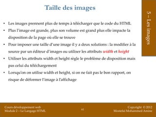Taille des images




                                                                                      5 – Les images
• Les images prennent plus de temps à télécharger que le code du HTML
• Plus l’image est grande, plus son volume est grand plus elle impacte la
  disposition de la page où elle se trouve
• Pour imposer une taille d’une image il y a deux solutions : la modifier à la
  source par un éditeur d’images ou utiliser les attributs width et height
• Utiliser les attributs width et height règle le problème de disposition mais
  pas celui du téléchargement
• Lorsqu’on on utilise width et height, si on ne fait pas le bon rapport, on
  risque de déformer l’image à l’affichage




Cours développement web                                                    Copyright © 2012
                                              61
Module 2 – Le Langage HTML                                       Mostefai Mohammed Amine
 