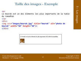 Taille des images - Exemple




                                                                        5 – Les images
<p>
Le bourak est un des éléments les plus importants de la table
du ramadhan
</p>
<div>
<img src="Images/bourak.jpg" title="bourak" alt="photo de
bourak" width="50" height="50"/>
</div>




Cours développement web                                      Copyright © 2012
                                    62
Module 2 – Le Langage HTML                         Mostefai Mohammed Amine
 