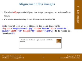 Alignement des images




                                                                                      5 – Les images
• L’attribut align permet d’aligner une image par rapport au texte où elle se
  trouve
• Cet attribut est obsolète, il faut désormais utiliser le CSS


<p>Le bourak est un des éléments les plus importants
<img src="Images/bourak.jpg" title="bourak" alt="photo de
bourak" width="50" height="50" align="right"/> de la table du
ramadhan</p>




Cours développement web                                                    Copyright © 2012
                                               64
Module 2 – Le Langage HTML                                       Mostefai Mohammed Amine
 