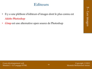 Editeurs




                                                                              5 – Les images
• Il y a une pléthore d’éditeurs d’images dont le plus connu est
  Adobe Photoshop
• Gimp est une alternative open source de Photoshop




Cours développement web                                            Copyright © 2012
                                        66
Module 2 – Le Langage HTML                               Mostefai Mohammed Amine
 