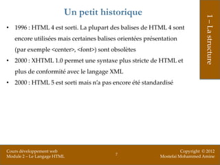 Un petit historique




                                                                               1 – La structure
• 1996 : HTML 4 est sorti. La plupart des balises de HTML 4 sont
   encore utilisées mais certaines balises orientées présentation
   (par exemple <center>, <font>) sont obsolètes
• 2000 : XHTML 1.0 permet une syntaxe plus stricte de HTML et
   plus de conformité avec le langage XML
• 2000 : HTML 5 est sorti mais n’a pas encore été standardisé




Cours développement web                                             Copyright © 2012
                                         7
Module 2 – Le Langage HTML                                Mostefai Mohammed Amine
 
