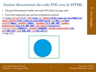 Insérer directement du code SVG avec le HTML




                                                                                 5 – Les images
• On peut directement mettre du code SVG dans la page web
• Ceci n’est supporté que par les navigateurs récents
<p><svg version="1.1" id="Layer_1" xmlns="http://www.w3.org/2000/svg"
xmlns:xlink="http://www.w3.org/1999/xlink" x="0px" y="0px"
width="400px" height="400px" viewBox="0 0 400 400" enable-
background="new 0 0 400 400" xml:space="preserve">
<circle fill="#009FE3" stroke="#000000" stroke-miterlimit="10"
cx="209.783" cy="200.368" r="143.632"/>
</svg></p>




Cours développement web                                               Copyright © 2012
                                            71
Module 2 – Le Langage HTML                                  Mostefai Mohammed Amine
 