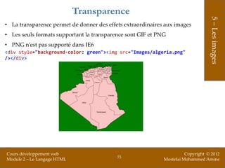 Transparence




                                                                                  5 – Les images
• La transparence permet de donner des effets extraordinaires aux images
• Les seuls formats supportant la transparence sont GIF et PNG
• PNG n’est pas supporté dans IE6
<div style="background-color: green"><img src="Images/algeria.png"
/></div>




Cours développement web                                                Copyright © 2012
                                           73
Module 2 – Le Langage HTML                                   Mostefai Mohammed Amine
 