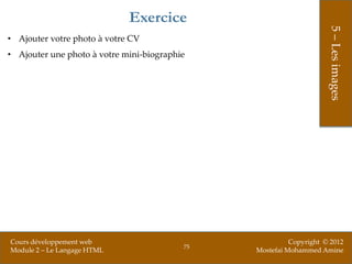 Exercice




                                                                    5 – Les images
• Ajouter votre photo à votre CV
• Ajouter une photo à votre mini-biographie




Cours développement web                                  Copyright © 2012
                                          75
Module 2 – Le Langage HTML                     Mostefai Mohammed Amine
 
