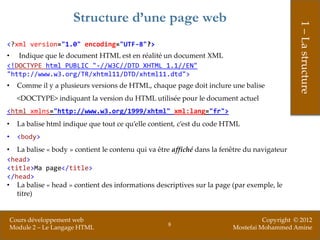 Structure d’une page web




                                                                                               1 – La structure
<?xml version="1.0" encoding="UTF-8"?>
• Indique que le document HTML est en réalité un document XML
<!DOCTYPE html PUBLIC "-//W3C//DTD XHTML 1.1//EN"
"http://www.w3.org/TR/xhtml11/DTD/xhtml11.dtd">
•     Comme il y a plusieurs versions de HTML, chaque page doit inclure une balise
      <DOCTYPE> indiquant la version du HTML utilisée pour le document actuel
<html xmlns="http://www.w3.org/1999/xhtml" xml:lang="fr">
•     La balise html indique que tout ce qu’elle contient, c’est du code HTML
•     <body>
• La balise « body » contient le contenu qui va être affiché dans la fenêtre du navigateur
<head>
<title>Ma page</title>
</head>
• La balise « head » contient des informations descriptives sur la page (par exemple, le
   titre)


    Cours développement web                                                         Copyright © 2012
                                                      8
    Module 2 – Le Langage HTML                                            Mostefai Mohammed Amine
 
