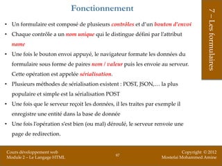 Fonctionnement




                                                                                       7 – Les formulaires
• Un formulaire est composé de plusieurs contrôles et d’un bouton d’envoi
• Chaque contrôle a un nom unique qui le distingue défini par l’attribut
  name
• Une fois le bouton envoi appuyé, le navigateur formate les données du
  formulaire sous forme de paires nom / valeur puis les envoie au serveur.
  Cette opération est appelée sérialisation.
• Plusieurs méthodes de sérialisation existent : POST, JSON,… la plus
  populaire et simple est la sérialisation POST
• Une fois que le serveur reçoit les données, il les traites par exemple il
  enregistre une entité dans la base de donnée
• Une fois l’opération s’est bien (ou mal) déroulé, le serveur renvoie une
  page de redirection.


Cours développement web                                                     Copyright © 2012
                                               87
Module 2 – Le Langage HTML                                        Mostefai Mohammed Amine
 