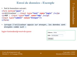 Envoi de données - Exemple




                                                                        7 – Les formulaires
• Soit le formulaire suivant :
<form method="post" >
<p>Utilisateur : <input type="text" name="login" /></p>
<p>MDP : <input type="text" name="mdp" /></p>
<input type="submit" value="Envoyer"/>
</form>

• Lorsque l’utilisateur appuie sur envoyer, les données sont
  envoyées comme suit :

login=Amine&mdp=mot+de+passe




Cours développement web                                      Copyright © 2012
                                    88
Module 2 – Le Langage HTML                         Mostefai Mohammed Amine
 